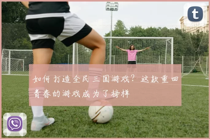 如何打造全民三国游戏？这款重回青春的游戏成为了榜样