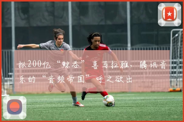 拟200亿“鲸吞”喜马拉雅，腾讯音乐的“音频帝国”呼之欲出