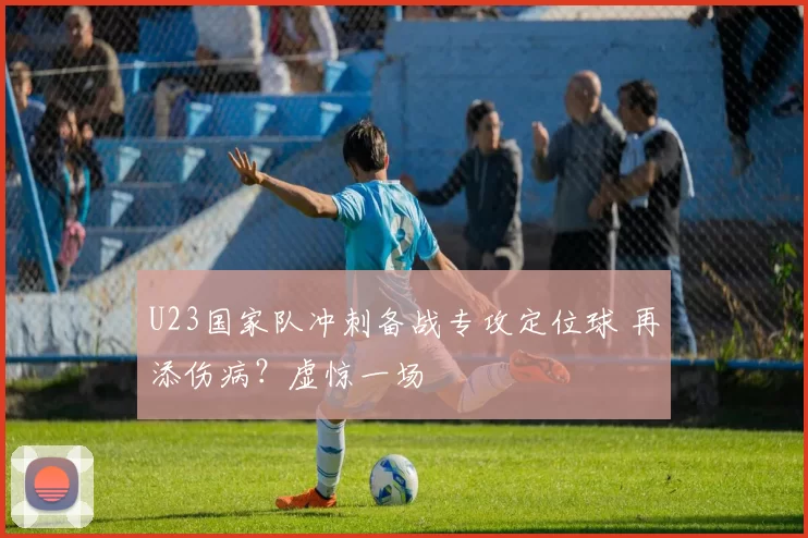 U23国家队冲刺备战专攻定位球 再添伤病？虚惊一场
