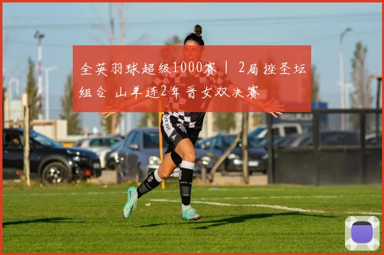 全英羽球超级1000赛｜ 2局挫圣坛组合 山羊连2年晋女双决赛