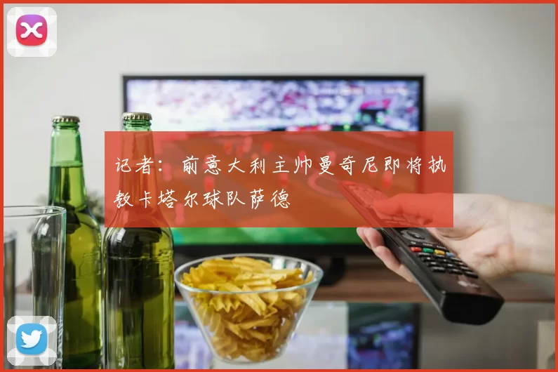 记者：前意大利主帅曼奇尼即将执教卡塔尔球队萨德
