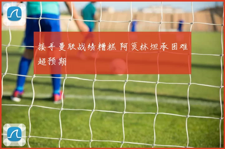 接手曼联战绩糟糕 阿莫林坦承困难超预期