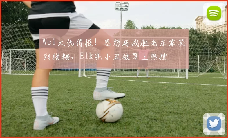 Wei大仇得报！恩怨局战胜老东家笑到模糊，Elk亮小丑被骂上热搜