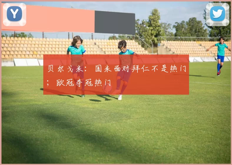 贝尔戈米：国米面对拜仁不是热门；欧冠夺冠热门