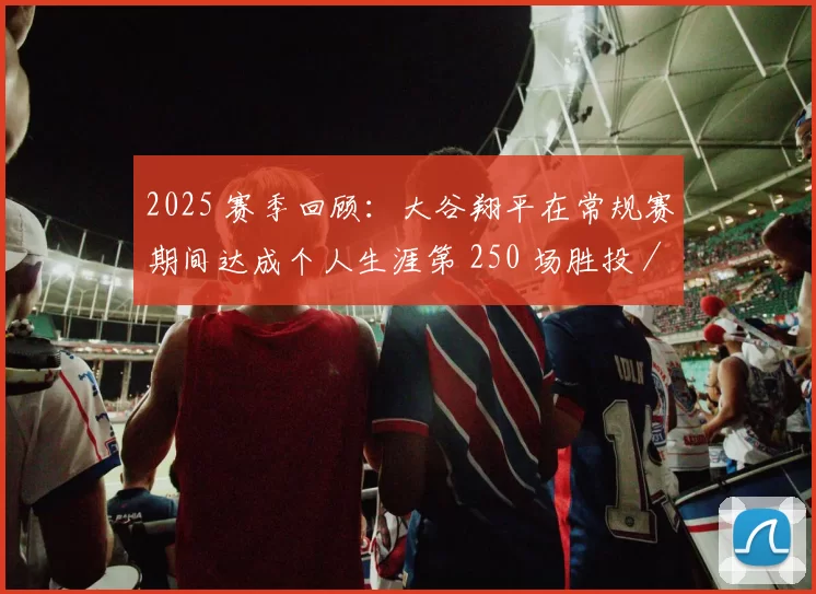 2025 赛季回顾：大谷翔平在常规赛期间达成个人生涯第 250 场胜投／本垒打同场贡献