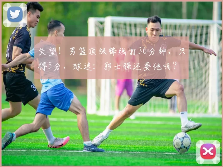 失望！男篮顶级锋线打36分钟，只得5分，球迷：郭士强还要他吗？