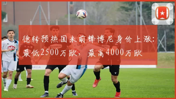 德转预热国米前锋博尼身价上涨：最低2500万欧，最高4000万欧