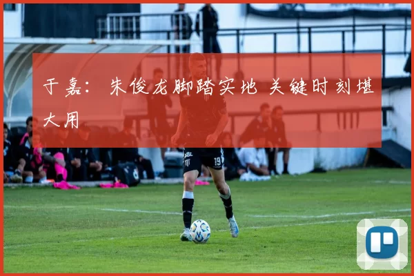 于嘉：朱俊龙脚踏实地 关键时刻堪大用