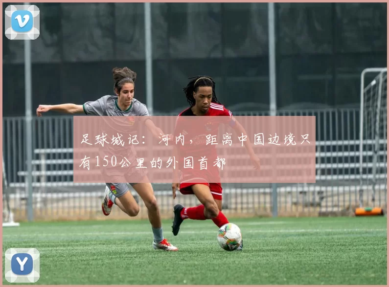 足球城记：河内，距离中国边境只有150公里的外国首都