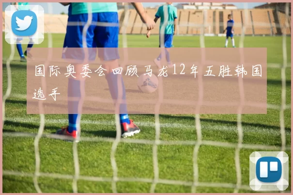 国际奥委会回顾马龙12年五胜韩国选手