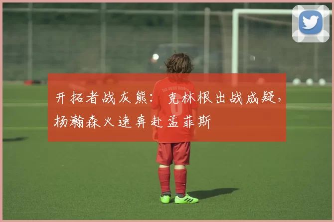 开拓者战灰熊：克林根出战成疑，杨瀚森火速奔赴孟菲斯