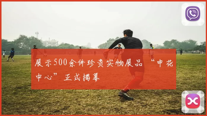 展示500余件珍贵实物展品 “申花中心”正式揭幕