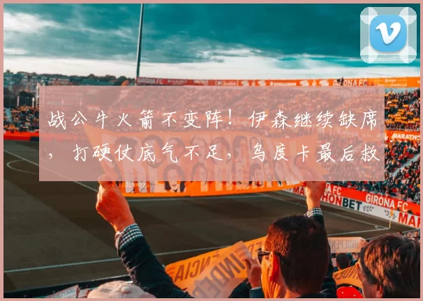 战公牛火箭不变阵！伊森继续缺席，打硬仗底气不足，乌度卡最后救赎