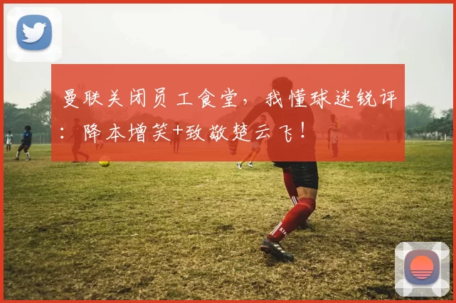 曼联关闭员工食堂，我懂球迷锐评：降本增笑+致敬楚云飞！
