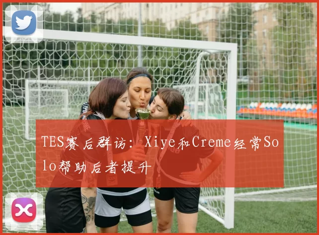 TES赛后群访：Xiye和Creme经常Solo帮助后者提升