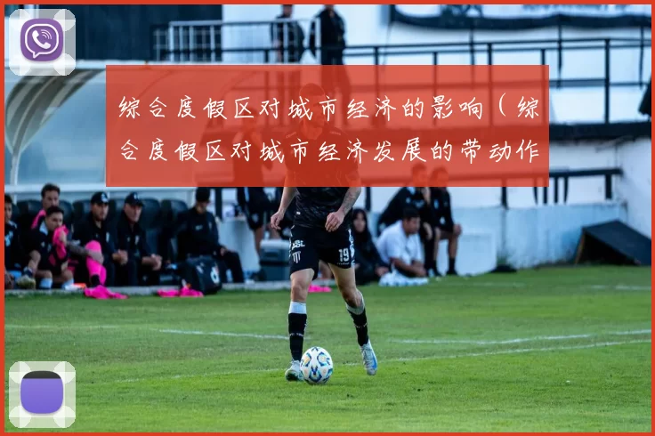 综合度假区对城市经济的影响（综合度假区对城市经济发展的带动作用）