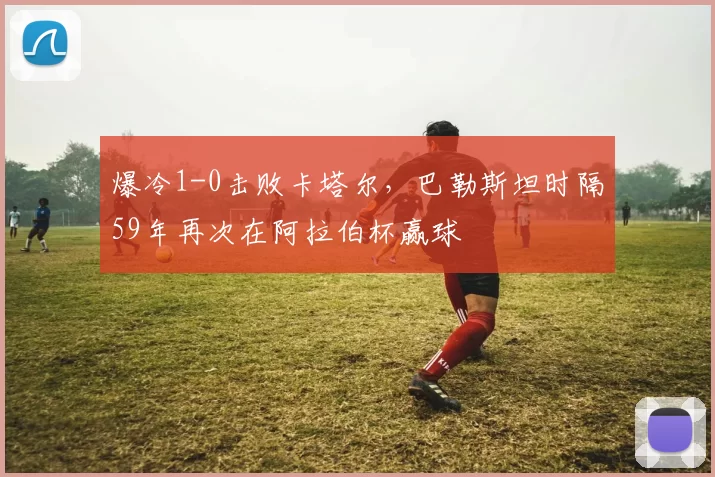 爆冷1-0击败卡塔尔，巴勒斯坦时隔59年再次在阿拉伯杯赢球