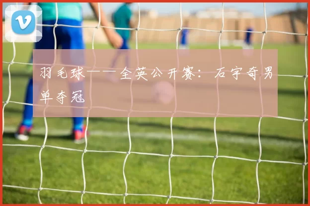 羽毛球——全英公开赛：石宇奇男单夺冠