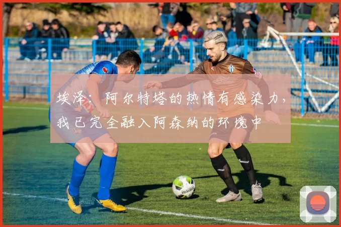 埃泽：阿尔特塔的热情有感染力，我已完全融入阿森纳的环境中
