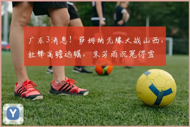 广东3消息！萨姆纳无缘大战山西，杜锋高瞻远瞩，朱芳雨沉冤得雪