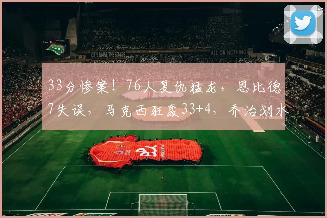 33分惨案！76人复仇猛龙，恩比德7失误，马克西狂轰33+4，乔治划水