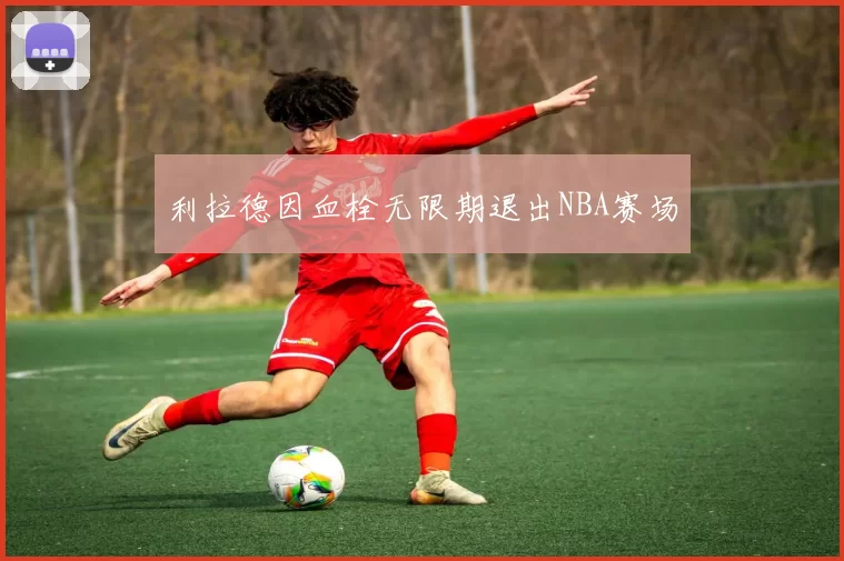 利拉德因血栓无限期退出NBA赛场