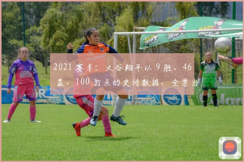 2021 赛季：大谷翔平以 9 胜、46 轰、100 打点的史诗数据，全票当选美联 MVP