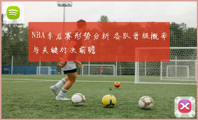NBA季后赛形势分析 各队晋级概率与关键对决前瞻