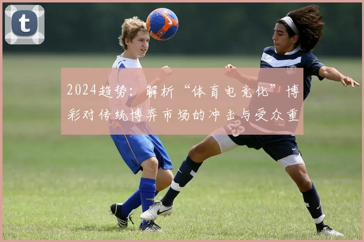 2024趋势：解析“体育电竞化”博彩对传统博弈市场的冲击与受众重叠。（2024洞察：体育电竞化博彩对传统博弈市场的冲击与受众交叉解析）