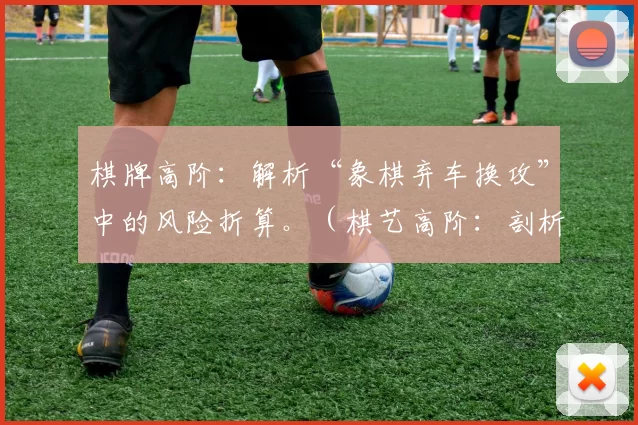 棋牌高阶：解析“象棋弃车换攻”中的风险折算。（棋艺高阶：剖析象棋“弃车换攻”战术的风险评估）