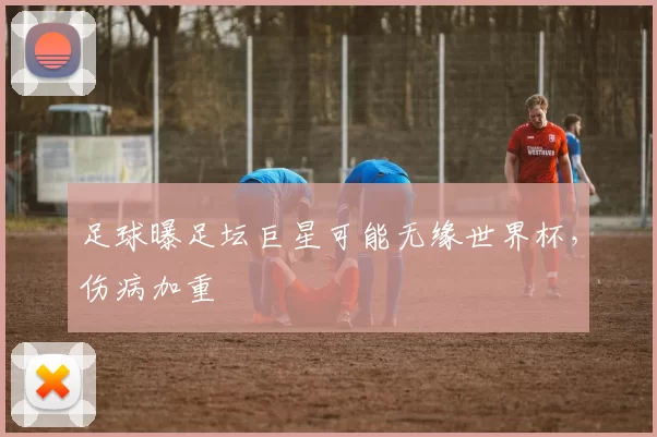 足球曝足坛巨星可能无缘世界杯，伤病加重
