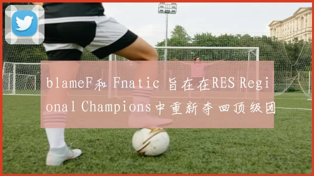 blameF和 Fnatic 旨在在RES Regional Champions中重新夺回顶级团队地位